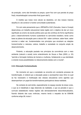 27



da produção, como são formados os preços, quem fica com que parcela do preço
final); industrialização/ consumidor final (quem são?).

      À medida que nosso novo século se desdobra, um dos nossos maiores
desafios é o de construir e manter comunidade sustentáveis.

      Foi com este pensamento que o IRPAA/Pro CUC (Canudos, Uauá e Curaçá)
desenvolveu um trabalho educacional nesta região com o objetivo de dar um novo
significado ao ensino da escola pública para que ela contribua de forma significativa
para o desenvolvimento humano sustentável no semi-árido brasileiro, tendo como
base os pilares da educação para o século XXI - saber conhecer, saber fazer, saber
conviver e saber ser, fundamentados nos princípios que envolvem as relações
homem/mulher e natureza, cultura, trabalho e sociedade no conjunto amplo de
desenvolvimento.

      Portanto, a educação pautada nos princípios da convivência com o meio
ambiente (natural e social) como entendimento de Souza e Reis (2003, p. 23)
"permite a formação holística de homens e mulheres, fortalecendo a sua identidade
e criando novas possibilidades no relacionamento destes com o mundo".


2.2.2. Educação Contextualizada


      No momento em que a sociedade se encontra em constante processo de
transformação, é notável que a educação passe a acompanhar esse ritmo no qual
se faz necessário à mobilização das classes educadoras como agentes que
desempenham um papel de transformadores participativos dessa realidade.

      No contexto do semi-árido, especialmente no espaço escolar de áreas rurais,
o que se é trabalhado é algo distorcido da realidade, o que se percebe é que o
currículo estabelecido nestas regiões são demasiadamente descontextualizados,
ficando distante das suas vivências, mesmo tendo o respaldo da lei 9394/96
conforme artigo 28, inciso I:
 