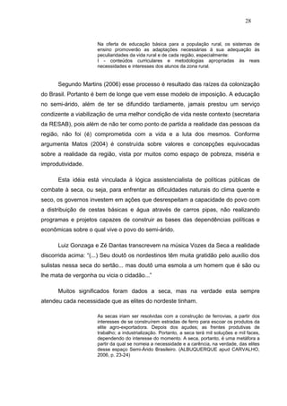 28


                     Na oferta de educação básica para a população rural, os sistemas de
                     ensino promoverão as adaptações necessárias à sua adequação às
                     peculiaridades da vida rural e de cada região, especialmente:
                     I - conteúdos curriculares e metodologias apropriadas às reais
                     necessidades e interesses dos alunos da zona rural.


      Segundo Martins (2006) esse processo é resultado das raízes da colonização
do Brasil. Portanto é bem de longe que vem esse modelo de imposição. A educação
no semi-árido, além de ter se difundido tardiamente, jamais prestou um serviço
condizente a viabilização de uma melhor condição de vida neste contexto (secretaria
da RESAB), pois além de não ter como ponto de partida a realidade das pessoas da
região, não foi (é) comprometida com a vida e a luta dos mesmos. Conforme
argumenta Matos (2004) é construída sobre valores e concepções equivocadas
sobre a realidade da região, vista por muitos como espaço de pobreza, miséria e
improdutividade.

      Esta idéia está vinculada à lógica assistencialista de políticas públicas de
combate à seca, ou seja, para enfrentar as dificuldades naturais do clima quente e
seco, os governos investem em ações que desrespeitam a capacidade do povo com
a distribuição de cestas básicas e água através de carros pipas, não realizando
programas e projetos capazes de construir as bases das dependências políticas e
econômicas sobre o qual vive o povo do semi-árido.

      Luiz Gonzaga e Zé Dantas transcrevem na música Vozes da Seca a realidade
discorrida acima: “(...) Seu doutô os nordestinos têm muita gratidão pelo auxílio dos
sulistas nessa seca do sertão... mas doutô uma esmola a um homem que é são ou
lhe mata de vergonha ou vicia o cidadão...”

      Muitos significados foram dados a seca, mas na verdade esta sempre
atendeu cada necessidade que as elites do nordeste tinham.

                     As secas iriam ser resolvidas com a construção de ferrovias, a partir dos
                     interesses de se construírem estradas de ferro para escoar os produtos da
                     elite agro-exportadora. Depois dos açudes; as frentes produtivas de
                     trabalho; a industrialização. Portanto, a seca terá mil soluções e mil faces,
                     dependendo do interesse do momento. A seca, portanto, é uma metáfora a
                     partir da qual se nomeia a necessidade e a carência, na verdade, das elites
                     desse espaço Semi-Árido Brasileiro. (ALBUQUERQUE apud CARVALHO,
                     2006, p. 23-24)
 