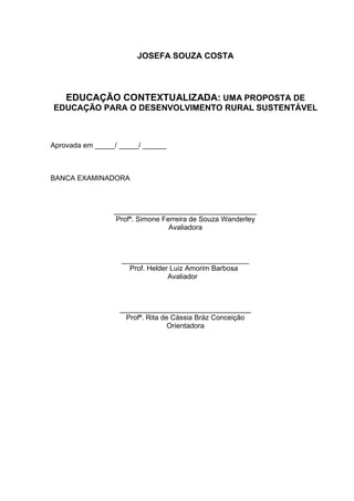 JOSEFA SOUZA COSTA




    EDUCAÇÃO CONTEXTUALIZADA: UMA PROPOSTA DE
EDUCAÇÃO PARA O DESENVOLVIMENTO RURAL SUSTENTÁVEL



Aprovada em _____/ _____/ ______



BANCA EXAMINADORA



                 ____________________________________
                 Profª. Simone Ferreira de Souza Wanderley
                                 Avaliadora



                   ________________________________
                     Prof. Helder Luiz Amorim Barbosa
                                 Avaliador



                   _________________________________
                     Profª. Rita de Cássia Bráz Conceição
                                   Orientadora
 