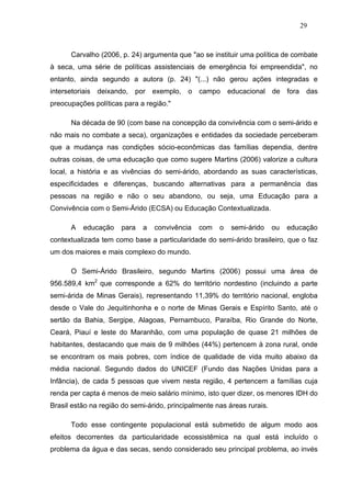 29



       Carvalho (2006, p. 24) argumenta que "ao se instituir uma política de combate
à seca, uma série de políticas assistenciais de emergência foi empreendida", no
entanto, ainda segundo a autora (p. 24) "(...) não gerou ações integradas e
intersetoriais   deixando, por exemplo,     o campo       educacional de fora      das
preocupações políticas para a região."

       Na década de 90 (com base na concepção da convivência com o semi-árido e
não mais no combate a seca), organizações e entidades da sociedade perceberam
que a mudança nas condições sócio-econômicas das famílias dependia, dentre
outras coisas, de uma educação que como sugere Martins (2006) valorize a cultura
local, a história e as vivências do semi-árido, abordando as suas características,
especificidades e diferenças, buscando alternativas para a permanência das
pessoas na região e não o seu abandono, ou seja, uma Educação para a
Convivência com o Semi-Árido (ECSA) ou Educação Contextualizada.

       A   educação    para   a   convivência   com   o   semi-árido     ou   educação
contextualizada tem como base a particularidade do semi-árido brasileiro, que o faz
um dos maiores e mais complexo do mundo.

       O Semi-Árido Brasileiro, segundo Martins (2006) possui uma área de
956.589,4 km2 que corresponde a 62% do território nordestino (incluindo a parte
semi-árida de Minas Gerais), representando 11,39% do território nacional, engloba
desde o Vale do Jequitinhonha e o norte de Minas Gerais e Espírito Santo, até o
sertão da Bahia, Sergipe, Alagoas, Pernambuco, Paraíba, Rio Grande do Norte,
Ceará, Piauí e leste do Maranhão, com uma população de quase 21 milhões de
habitantes, destacando que mais de 9 milhões (44%) pertencem à zona rural, onde
se encontram os mais pobres, com índice de qualidade de vida muito abaixo da
média nacional. Segundo dados do UNICEF (Fundo das Nações Unidas para a
Infância), de cada 5 pessoas que vivem nesta região, 4 pertencem a famílias cuja
renda per capta é menos de meio salário mínimo, isto quer dizer, os menores IDH do
Brasil estão na região do semi-árido, principalmente nas áreas rurais.

       Todo esse contingente populacional está submetido de algum modo aos
efeitos decorrentes da particularidade ecossistêmica na qual está incluído o
problema da água e das secas, sendo considerado seu principal problema, ao invés
 
