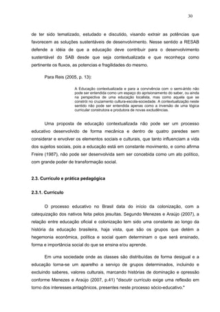 30



de ter sido tematizado, estudado e discutido, visando extrair as potências que
favorecem as soluções sustentáveis de desenvolvimento. Nesse sentido a RESAB
defende a idéia de que a educação deve contribuir para o desenvolvimento
sustentável do SAB desde que seja contextualizada e que reconheça como
pertinente os fluxos, as potencias e fragilidades do mesmo.

      Para Reis (2005, p. 13):

                     A Educação contextualizada e para a convivência com o semi-árido não
                     pode ser entendida como um espaço do aprisionamento do saber, ou ainda
                     na perspectiva de uma educação localista, mas como aquela que se
                     constrói no cruzamento cultura-escola-sociedade. A contextualização neste
                     sentido não pode ser entendida apenas como a inversão de uma lógica
                     curricular construtora e produtora de novas excludências.


      Uma proposta de educação contextualizada não pode ser um processo
educativo desenvolvido de forma mecânica e dentro de quatro paredes sem
considerar e envolver os elementos sociais e culturais, que tanto influenciam a vida
dos sujeitos sociais, pois a educação está em constante movimento, e como afirma
Freire (1987), não pode ser desenvolvida sem ser concebida como um ato político,
com grande poder de transformação social.


2.3. Currículo e prática pedagógica


2.3.1. Currículo


      O processo educativo no Brasil data do início da colonização, com a
catequização dos nativos feita pelos jesuítas. Segundo Menezes e Araújo (2007), a
relação entre educação oficial e colonização tem sido uma constante ao longo da
história da educação brasileira, haja vista, que são os grupos que detém a
hegemonia econômica, política e social quem determinam o que será ensinado,
forma e importância social do que se ensina e/ou aprende.

      Em uma sociedade onde as classes são distribuídas de forma desigual e a
educação torna-se um aparelho a serviço de grupos determinados, incluindo e
excluindo saberes, valores culturais, marcando histórias de dominação e opressão
conforme Menezes e Araújo (2007, p.41) "discutir currículo exige uma reflexão em
torno dos interesses antagônicos, presentes neste processo sócio-educativo."
 