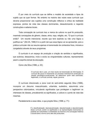 31



      É por meio do currículo que se define o modelo de sociedade e tipos de
sujeito que se quer formar. No entanto na maioria das vezes esse currículo que
deveria proporcionar aos sujeitos uma construção reflexiva e crítica da realidade
expressa, pontos de vista das classes dominantes, desautorizando e negando
construções e saberes locais.

      Toda concepção de currículo traz a marca da cultura na qual foi produzido,
inserindo concepções de gênero, classe, etnia, raça, religião, etc. "O que é currículo
então?    Um recorte intencional, recorte que terá explícita ou não uma lógica a
justificar-se." (SILVA, 1996) E é a partir daí que essa lógica vai se apresentar, pois a
prática curricular não se resume apenas à transmissão de conteúdos fixos, imóveis e
congelados através de seus programas.

      O currículo é um espaço de produção e criação de sentidos e significados,
que autoriza, desautoriza, inclui e exclui as singularidades culturais, representando
assim a espinha dorsal da educação.

      Como cita Silva (1996, p. 23):


                      O currículo não é, pois, um meio neutro de transmissão de informações. O
                      currículo tão pouco é meramente um processo individual de construção no
                      sentido psicológico-construtivista. Ao determinar quem está autorizado,
                      legitimado, o currículo controla, regula, governa.


      O currículo direcionado a zona rural do semi-árido segundo Silva (1996),
incorpora um discurso masculinizado, urbanista, sudestino, assumindo uma
perspectiva colonizadora, vinculando significados que privilegiam e legitimam os
interesses de classes, prevalecendo os significados, a cultura e o ponto de vista das
mesmas.

      Paralelamente a essa idéia, o que propõe Silva, (1996, p. 71):


                      É a desoficialização, desmasculinização, desubarnização e descolonização
                      desse currículo, porém os significados e as representações dominantes só
                      poderão ser subvertidos e contestados se tivermos uma concepção histórica
                      e social sobre a forma como eles são produzidos.
 