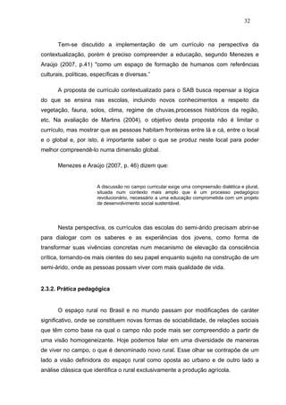 32



       Tem-se discutido a implementação de um currículo na perspectiva da
contextualização, porém é preciso compreender a educação, segundo Menezes e
Araújo (2007, p.41) "como um espaço de formação de humanos com referências
culturais, políticas, específicas e diversas.”

       A proposta de currículo contextualizado para o SAB busca repensar a lógica
do que se ensina nas escolas, incluindo novos conhecimentos a respeito da
vegetação, fauna, solos, clima, regime de chuvas,processos históricos da região,
etc. Na avaliação de Martins (2004), o objetivo desta proposta não é limitar o
currículo, mas mostrar que as pessoas habitam fronteiras entre lá e cá, entre o local
e o global e, por isto, é importante saber o que se produz neste local para poder
melhor compreendê-lo numa dimensão global.

       Menezes e Araújo (2007, p. 46) dizem que:


                       A discussão no campo curricular exige uma compreensão dialética e plural,
                       situada num contexto mais amplo que é um processo pedagógico
                       revolucionário, necessário a uma educação comprometida com um projeto
                       de desenvolvimento social sustentável.




       Nesta perspectiva, os currículos das escolas do semi-árido precisam abrir-se
para dialogar com os saberes e as experiências dos jovens, como forma de
transformar suas vivências concretas num mecanismo de elevação da consciência
crítica, tornando-os mais cientes do seu papel enquanto sujeito na construção de um
semi-árido, onde as pessoas possam viver com mais qualidade de vida.


2.3.2. Prática pedagógica


       O espaço rural no Brasil e no mundo passam por modificações de caráter
significativo, onde se constituem novas formas de sociabilidade, de relações sociais
que têm como base na qual o campo não pode mais ser compreendido a partir de
uma visão homogeneizante. Hoje podemos falar em uma diversidade de maneiras
de viver no campo, o que é denominado novo rural. Esse olhar se contrapõe de um
lado a visão definidora do espaço rural como oposta ao urbano e de outro lado a
análise clássica que identifica o rural exclusivamente a produção agrícola.
 