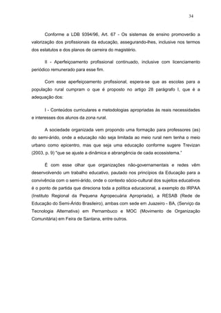 34



      Conforme a LDB 9394/96, Art. 67 - Os sistemas de ensino promoverão a
valorização dos profissionais da educação, assegurando-lhes, inclusive nos termos
dos estatutos e dos planos de carreira do magistério.

      II - Aperfeiçoamento profissional continuado, inclusive com licenciamento
periódico remunerado para esse fim.

      Com esse aperfeiçoamento profissional, espera-se que as escolas para a
população rural cumpram o que é proposto no artigo 28 parágrafo I, que é a
adequação dos:

      I - Conteúdos curriculares e metodologias apropriadas às reais necessidades
e interesses dos alunos da zona rural.

      A sociedade organizada vem propondo uma formação para professores (as)
do semi-árido, onde a educação não seja limitada ao meio rural nem tenha o meio
urbano como epicentro, mas que seja uma educação conforme sugere Trevizan
(2003, p. 9) "que se ajuste a dinâmica e abrangência de cada ecossistema.”

      É com esse olhar que organizações não-governamentais e redes vêm
desenvolvendo um trabalho educativo, pautado nos princípios da Educação para a
convivência com o semi-árido, onde o contexto sócio-cultural dos sujeitos educativos
é o ponto de partida que direciona toda a política educacional, a exemplo do IRPAA
(Instituto Regional da Pequena Agropecuária Apropriada), a RESAB (Rede de
Educação do Semi-Árido Brasileiro), ambas com sede em Juazeiro - BA, (Serviço da
Tecnologia Alternativa) em Pernambuco e MOC (Movimento de Organização
Comunitária) em Feira de Santana, entre outros.
 