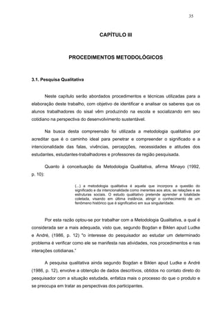 35



                                       CAPÍTULO III



                     PROCEDIMENTOS METODOLÓGICOS



3.1. Pesquisa Qualitativa


          Neste capítulo serão abordados procedimentos e técnicas utilizadas para a
elaboração deste trabalho, com objetivo de identificar e analisar os saberes que os
alunos trabalhadores do sisal vêm produzindo na escola e socializando em seu
cotidiano na perspectiva do desenvolvimento sustentável.

          Na busca desta compreensão foi utilizada a metodologia qualitativa por
acreditar que é o caminho ideal para penetrar e compreender o significado e a
intencionalidade das falas, vivências, percepções, necessidades e atitudes dos
estudantes, estudantes-trabalhadores e professores da região pesquisada.

          Quanto à conceituação da Metodologia Qualitativa, afirma Minayo (1992,
p. 10):

                         (...) a metodologia qualitativa é aquela que incorpora a questão do
                         significado e da intencionalidade como inerentes aos atos, as relações e as
                         estruturas sociais. O estudo qualitativo pretende aprender a totalidade
                         coletada, visando em última instância, atingir o conhecimento de um
                         fenômeno histórico que é significativo em sua singularidade.



          Por esta razão optou-se por trabalhar com a Metodologia Qualitativa, a qual é
considerada ser a mais adequada, visto que, segundo Bogdan e Biklen apud Ludke
e André, (1986, p. 12) "o interesse do pesquisador ao estudar um determinado
problema é verificar como ele se manifesta nas atividades, nos procedimentos e nas
interações cotidianas.”

          A pesquisa qualitativa ainda segundo Bogdan e Biklen apud Ludke e André
(1986, p. 12), envolve a obtenção de dados descritivos, obtidos no contato direto do
pesquisador com a situação estudada, enfatiza mais o processo do que o produto e
se preocupa em tratar as perspectivas dos participantes.
 