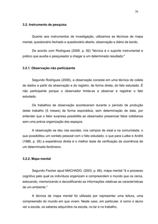 36



3.2. Instrumento de pesquisa


      Quanto aos instrumentos de investigação, utilizamos as técnicas de mapa
mental, questionário fechado e questionário aberto, observação e diário de bordo.

      De acordo com Rodrigues (2006, p. 92) "técnica é o suporte instrumental e
prático que auxilia o pesquisador a chegar a um determinado resultado."


3.2.1. Observação não participante


      Segundo Rodrigues (2006), a observação consiste em uma técnica de coleta
de dados a partir da observação e do registro, de forma direta, do fato estudado. É
não participante porque o observador limita-se a observar e registrar o fato
estudado.

      Os trabalhos de observação aconteceram durante o período de produção
deste trabalho (5 meses) de forma esporádica, sem determinação de data, por
entender que o fator surpresa possibilita ao observador presenciar fatos cotidianos
sem uma prévia organização dos espaços.

      A observação se deu nas escolas, nos campos de sisal e na comunidade, o
que possibilitou um contato pessoal com o fato estudado, o que para Ludke e André
(1986, p. 26) a experiência direta é o melhor teste de verificação da ocorrência de
um determinado fenômeno.


3.2.2. Mapa mental


      Segundo Fischer apud MACHADO, (2003, p. 66), mapa mental "é o processo
cognitivo pelo qual os indivíduos organizam e compreendem o mundo que os cerca,
estocando, memorizando e decodificando as informações relativas as características
de um ambiente."

      A técnica de mapa mental foi utilizada por representar uma leitura, uma
compreensão do mundo em que vivem. Neste caso, em particular, é como o aluno
ver a escola, os saberes adquiridos na escola, no lar e no trabalho.
 