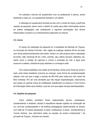 38



      Foi utilizada a técnica de questionário com os professores e alunos, sendo
destinado a cada um, um questionário fechado e um aberto.

      A utilização do questionário fechado se deu com o intuito de traçar o perfil dos
sujeitos da pesquisa, assim como o aberto foi usado para obter informações acerca
da prática pedagógica dos professores e algumas percepções dos alunos
relacionados à escola e os conhecimentos adquiridos na mesma.


3.3. Lócus


      O campo de realização da pesquisa foi a localidade de Riachão de Tiquara,
no município de Campo Formoso - BA, região de caatinga, distante 29 km da sede,
com clima predominantemente semi-árido. Possui um solo propício para a plantação
de pinha, cajá, maracujá de boi, umbu, acerola, caju, palma, leucena, algaroba, etc,
assim como a criação de caprinos e ovinos e produção de mel, a água para
consumo é salobra, retirada de poço artesiano e a energia é solar.


      Vive nesta localidade uma média de 20 famílias, tendo como fonte de renda o
sisal, onde todos trabalham inclusive as crianças, como forma de complementação
salarial, uma vez que é paga a quantia de R$ 6,00 (seis reais) por cem quilos de
fibra molhada. Por ser uma atividade que não requer especialização, observamos
que existe um grande índice de analfabetos trabalhando na mesma e nível mínimo
de informação sobre seus direitos o que faz com que sejam sempre desrespeitados.


3.4. Sujeitos da pesquisa


      Como     público   prioritário   foram   selecionados    alunos,   professores,
coordenadores e diretores, devido à importância desses sujeitos na construção de
um currículo contextualizado e de práticas pedagógicas desenvolvidas na escola,
num total de 12 (doze) estudantes, 6 (seis) professores, 2 (dois) coordenadores e
1(uma) diretora, que administra todas as escolas do ensino fundamental I do
povoado de Tiquara , inclusive as creches.
 