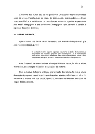 39



      A escolha dos alunos deu-se por possuírem uma grande representatividade
entre os jovens trabalhadores do sisal. Os professores, coordenadores e diretor
foram convidados a participarem da pesquisa por serem os agentes responsáveis
pelo fazer pedagógico e das discussões pedagógicas que definem o pensar e
repensar das ações didáticas.


3.5. Análise dos dados


      Após a coleta dos dados se faz necessário sua análise e interpretação, que
para Rodrigues (2006, p. 18):


                      A análise tem como objetivo organizar e sumariar os dados de maneira que
                      respondam ao problema proposto para investigação. Já a interpretação
                      visa levar o pesquisador ao sentido mais amplo das respostas, o que é feito
                      mediante sua ligação a outros conhecimentos anteriormente obtidos.


      Com o objetivo de fazer a análise e interpretação dos dados, foi feita a leitura
do material, classificação dos dados e separação do material.

      Com o objetivo de fazer a análise e interpretação do material, foi feito a leitura
dos dados levantados, considerando os referenciais teóricos defendidos no início do
trabalho e a análise final dos dados, que foi o resultado de reflexões em todas as
etapas desse processo.
 