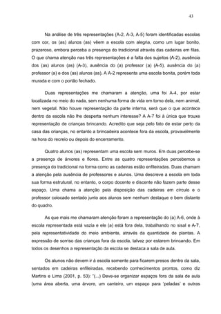 43



      Na análise de três representações (A-2, A-3, A-5) foram identificadas escolas
com cor, os (as) alunos (as) vêem a escola com alegria, como um lugar bonito,
prazeroso, embora perceba a presença do tradicional através das cadeiras em filas.
O que chama atenção nas três representações é a falta dos sujeitos (A-2), ausência
dos (as) alunos (as) (A-3), ausência do (a) professor (a) (A-5), ausência do (a)
professor (a) e dos (as) alunos (as). A A-2 representa uma escola bonita, porém toda
murada e com o portão fechado.

      Duas representações me chamaram a atenção, uma foi A-4, por estar
localizada no meio do nada, sem nenhuma forma de vida em torno dela, nem animal,
nem vegetal. Não houve representação da parte interna, será que o que acontece
dentro da escola não lhe desperta nenhum interesse? A A-7 foi à única que trouxe
representação de crianças brincando. Acredito que seja pelo fato de estar perto da
casa das crianças, no entanto a brincadeira acontece fora da escola, provavelmente
na hora do recreio ou depois do encerramento.

      Quatro alunos (as) representam uma escola sem muros. Em duas percebe-se
a presença de árvores e flores. Entre as quatro representações percebemos a
presença do tradicional na forma como as cadeiras estão enfileiradas. Duas chamam
a atenção pela ausência de professores e alunos. Uma descreve a escola em toda
sua forma estrutural, no entanto, o corpo docente e discente não fazem parte desse
espaço. Uma chama a atenção pela disposição das cadeiras em círculo e o
professor colocado sentado junto aos alunos sem nenhum destaque e bem distante
do quadro.

      As que mais me chamaram atenção foram a representação do (a) A-6, onde à
escola representada está vazia e ele (a) está fora dela, trabalhando no sisal e A-7,
pela representatividade do meio ambiente, através da quantidade de plantas. A
expressão de sorriso das crianças fora da escola, talvez por estarem brincando. Em
todos os desenhos a representação da escola se destaca a sala de aula.

      Os alunos não devem ir à escola somente para ficarem presos dentro da sala,
sentados em cadeiras enfileiradas, recebendo conhecimentos prontos, como diz
Martins e Lima (2001, p. 53): “(...) Deve-se organizar espaços fora da sala de aula
(uma área aberta, uma árvore, um canteiro, um espaço para ‘peladas’ e outras
 