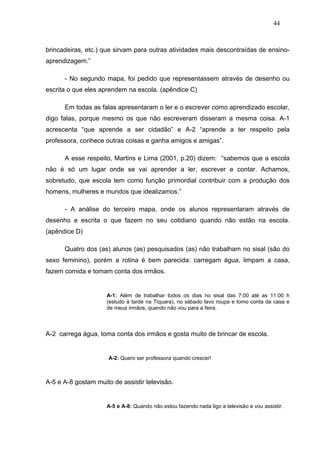 44



brincadeiras, etc.) que sirvam para outras atividades mais descontraídas de ensino-
aprendizagem.”

      - No segundo mapa, foi pedido que representassem através de desenho ou
escrita o que eles aprendem na escola. (apêndice C)

      Em todas as falas apresentaram o ler e o escrever como aprendizado escolar,
digo falas, porque mesmo os que não escreveram disseram a mesma coisa. A-1
acrescenta “que aprende a ser cidadão” e A-2 “aprende a ter respeito pela
professora, conhece outras coisas e ganha amigos e amigas”.

      A esse respeito, Martins e Lima (2001, p.20) dizem: “sabemos que a escola
não é só um lugar onde se vai aprender a ler, escrever e contar. Achamos,
sobretudo, que escola tem como função primordial contribuir com a produção dos
homens, mulheres e mundos que idealizamos.”

      - A análise do terceiro mapa, onde os alunos representaram através de
desenho e escrita o que fazem no seu cotidiano quando não estão na escola.
(apêndice D)

      Quatro dos (as) alunos (as) pesquisados (as) não trabalham no sisal (são do
sexo feminino), porém a rotina é bem parecida: carregam água, limpam a casa,
fazem comida e tomam conta dos irmãos.


                     A-1: Além de trabalhar todos os dias no sisal das 7:00 até as 11:00 h
                     (estudo à tarde na Tiquara), no sábado lavo roupa e tomo conta da casa e
                     de meus irmãos, quando não vou para a feira.



A-2 carrega água, toma conta dos irmãos e gosta muito de brincar de escola.


                      A-2: Quero ser professora quando crescer!



A-5 e A-8 gostam muito de assistir televisão.


                     A-5 e A-8: Quando não estou fazendo nada ligo a televisão e vou assistir.
 
