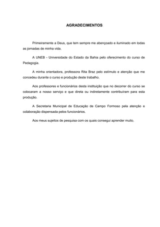 AGRADECIMENTOS



      Primeiramente a Deus, que tem sempre me abençoado e iluminado em todas
as jornadas de minha vida.

      A UNEB - Universidade do Estado da Bahia pelo oferecimento do curso de
Pedagogia.

      A minha orientadora, professora Rita Braz pelo estímulo e atenção que me
concedeu durante o curso e produção deste trabalho.

      Aos professores e funcionários desta instituição que no decorrer do curso se
colocaram a nosso serviço e que direta ou indiretamente contribuíram para esta
produção.

      A Secretaria Municipal de Educação de Campo Formoso pela atenção e
colaboração dispensada pelos funcionários.

      Aos meus sujeitos de pesquisa com os quais consegui aprender muito.
 