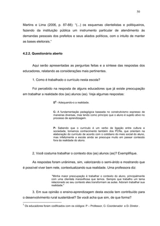 50



Martins e Lima (2006, p. 87-88): “(...) os esquemas clientelistas e politiqueiros,
fazendo da instituição pública um instrumento particular de atendimento às
demandas pessoais dos prefeitos e seus aliados políticos, com o intuito de manter
as bases eleitorais.”


4.2.2. Questionário aberto


          Aqui serão apresentadas as perguntas feitas e a síntese das respostas dos
educadores, relatando as considerações mais pertinentes.

          1. Como é trabalhado o currículo nesta escola?

          Foi percebido na resposta de alguns educadores que já existe preocupação
em trabalhar a realidade dos (as) alunos (as). Veja algumas respostas:

                            5
                          D - Adequando-o a realidade.


                          C- A fundamentação pedagógica baseada no construtivismo expresso de
                          maneiras diversas, mas tendo como princípio que o aluno é sujeito ativo no
                          processo de aprendizagem.


                          P- Sabendo que o currículo é um verbo de ligação entre cultura e
                          sociedade, tomamos conhecimento também dos PCNs, que orientam na
                          elaboração do currículo de acordo com o cotidiano do meio social do aluno,
                          mas infelizmente a escola ainda se preocupa muito em passar conteúdo
                          fora da realidade do aluno.



          2. Você costuma trabalhar o contexto dos (as) alunos (as)? Exemplifique.

          As respostas foram unânimes, sim, valorizando o semi-árido e mostrando que
é possível viver bem nele, contextualizando sua realidade. Uma professora diz:

                          "Minha maior preocupação é trabalhar o contexto do aluno, principalmente
                         com uma clientela maravilhosa que temos. Sempre que trabalho um tema
                         relacionado ao seu contexto eles transformam as aulas. Adoram trabalhar sua
                         realidade."

          3. Em sua opinião o ensino-aprendizagem desta escola tem contribuído para
o desenvolvimento rural sustentável? Se você acha que sim, de que forma?

5
    Os educadores foram codificados com os códigos: P – Professor, C- Coordenador e D- Diretor .
 