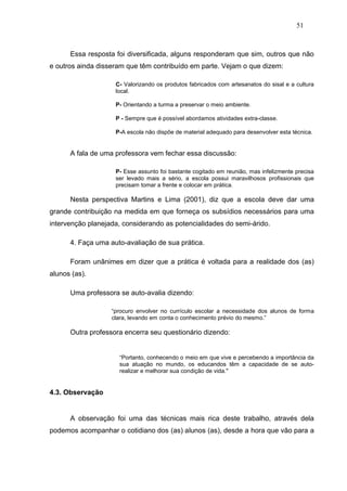 51



      Essa resposta foi diversificada, alguns responderam que sim, outros que não
e outros ainda disseram que têm contribuído em parte. Vejam o que dizem:

                    C- Valorizando os produtos fabricados com artesanatos do sisal e a cultura
                    local.

                    P- Orientando a turma a preservar o meio ambiente.

                    P - Sempre que é possível abordamos atividades extra-classe.

                    P-A escola não dispõe de material adequado para desenvolver esta técnica.


      A fala de uma professora vem fechar essa discussão:

                    P- Esse assunto foi bastante cogitado em reunião, mas infelizmente precisa
                    ser levado mais a sério, a escola possui maravilhosos profissionais que
                    precisam tomar a frente e colocar em prática.

      Nesta perspectiva Martins e Lima (2001), diz que a escola deve dar uma
grande contribuição na medida em que forneça os subsídios necessários para uma
intervenção planejada, considerando as potencialidades do semi-árido.

      4. Faça uma auto-avaliação de sua prática.

      Foram unânimes em dizer que a prática é voltada para a realidade dos (as)
alunos (as).

      Uma professora se auto-avalia dizendo:

                   “procuro envolver no currículo escolar a necessidade dos alunos de forma
                   clara, levando em conta o conhecimento prévio do mesmo.”

      Outra professora encerra seu questionário dizendo:


                     “Portanto, conhecendo o meio em que vive e percebendo a importância da
                     sua atuação no mundo, os educandos têm a capacidade de se auto-
                     realizar e melhorar sua condição de vida."


4.3. Observação


      A observação foi uma das técnicas mais rica deste trabalho, através dela
podemos acompanhar o cotidiano dos (as) alunos (as), desde a hora que vão para a
 