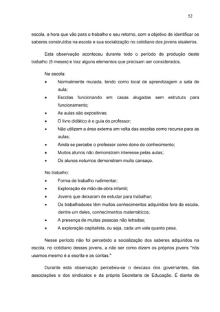 52



escola, a hora que vão para o trabalho e seu retorno, com o objetivo de identificar os
saberes construídos na escola e sua socialização no cotidiano dos jovens sisaleiros.

      Esta observação aconteceu durante todo o período de produção deste
trabalho (5 meses) e traz alguns elementos que precisam ser considerados.

      Na escola:
            Normalmente murada, tendo como local de aprendizagem a sala de
             aula;
            Escolas   funcionando    em    casas      alugadas   sem   estrutura   para
             funcionamento;
            As aulas são expositivas;
            O livro didático é o guia do professor;
            Não utilizam a área externa em volta das escolas como recurso para as
             aulas;
            Ainda se percebe o professor como dono do conhecimento;
            Muitos alunos não demonstram interesse pelas aulas;
            Os alunos noturnos demonstram muito cansaço.

      No trabalho:
            Forma de trabalho rudimentar;
            Exploração de mão-de-obra infantil;
            Jovens que deixaram de estudar para trabalhar;
            Os trabalhadores têm muitos conhecimentos adquiridos fora da escola,
             dentre um deles, conhecimentos matemáticos;
            A presença de muitas pessoas não letradas;
            A exploração capitalista, ou seja, cada um vale quanto pesa.

      Nesse período não foi percebido a socialização dos saberes adquiridos na
escola, no cotidiano desses jovens, a não ser como dizem os próprios jovens "nós
usamos mesmo é a escrita e as contas."

      Durante esta observação percebeu-se o descaso dos governantes, das
associações e dos sindicatos e da própria Secretaria de Educação. É diante de
 