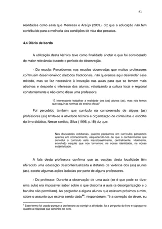 53



realidades como essa que Menezes e Araújo (2007), diz que a educação não tem
contribuído para a melhoria das condições de vida das pessoas.


4.4 Diário de bordo


        A utilização desta técnica teve como finalidade anotar o que foi considerado
de maior relevância durante o período de observação.

        - Da escola: Percebemos nas escolas observadas que muitos professores
continuam desenvolvendo métodos tradicionais, não queremos aqui desvalidar esse
método, mas se faz necessário à inovação nas aulas para que se tornem mais
atrativas e desperte o interesse dos alunos, valorizando a cultura local e regional
constantemente e não como disse uma professora:

                        “É interessante trabalhar a realidade dos (as) alunos (as), mas nós temos
                        que seguir as normas do ensino oficial."

        Foi percebido também que currículo na compreensão de alguns (as)
professores (as) limita-se a atividade técnica e organização de conteúdos e escolha
do livro didático. Nesse sentido, Silva (1996, p.15) diz que:


                          Nas discussões cotidianas, quando pensamos em currículos pensamos
                          apenas em conhecimento, esquecendo-nos de que o conhecimento que
                          constitui o currículo está inextricavelmente, centralmente, vitalmente,
                          envolvido naquilo que nos tornamos: na nossa identidade, na nossa
                          subjetividade.



        A fala desta professora confirma que as escolas desta localidade têm
oferecido uma educação descontextualizada e distante da vivência dos (as) alunos
(as), exceto algumas ações isoladas por parte de alguns professores.

        - Do professor: Durante a observação de uma aula (se é que pode se dizer
uma aula) era impossível saber sobre o que discorria a aula (a desorganização e o
barulho não permitiam). Ao perguntar a alguns alunos que estavam próximos a mim,
sobre o assunto que estava sendo dado66, responderam: "é a correção do dever, eu

6
 Esse termo foi usado porque a professora ao corrigir a atividade, lia a pergunta do livro e copiava no
quadro a resposta que continha no livro.
 
