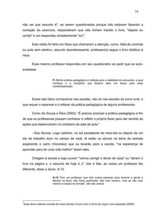 54



não sei que assunto é", ao serem questionados porque não estavam fazendo a
correção do exercício, responderam que não tinham trazido o livro, "depois eu
corrijo" e um respondeu simplesmente "ou!".

          Este relato foi feito em fatos que chamaram a atenção, como: falta de controle
ou aula sem atrativo, assunto desinteressante, professor(a) segue o livro didático à
risca.

          Esse mesmo professor respondeu em seu questionário ao pedir que se auto-
avaliasse:


                           P- Minha prática pedagógica é voltada para a realidade do educando, a qual
                           conheço e a disciplina que leciono abre um leque para essa
                           contextualização.



          Esses são fatos corriqueiros nas escolas, não só nas escolas da zona rural, o
que requer o repensar e o refazer da prática pedagógica de alguns professores.

          Como diz Souza e Reis (2003): “É preciso priorizar a prática pedagógica a fim
de que os professores possam conhecer e refletir o próprio fazer para dar sentido às
ações que desenvolvem no cotidiano da sala de aula.”

          - Dos Alunos: Logo cedinho, no sol escaldante de meio-dia ou depois de um
dia de trabalho duro no campo de sisal, lá estão os alunos na beira da estrada
esperando o carro (Veraneio) que os levarão para a escola, "na esperança de
aprender para ter uma vida melhor" dizem eles.

          Chegam à escola e logo ouvem "vamos corrigir o dever de casa" ou "abram o
livro na página x, o assunto de hoje é y". Isto é fato, às vezes um professor faz
diferente, disse o aluno. A-12.

                           A-12 Tem um professor que trás outras pessoas para ensinar a gente a
                           labutar na terra, não fazer queimada, não usar veneno, mas se não usar
                                                     7
                           veneno e adubo no tomate , ele não cresce.




7
    Esse aluno plantou tomate de meia (divide o lucro com o dono da roça) o ano passado (2008).
 