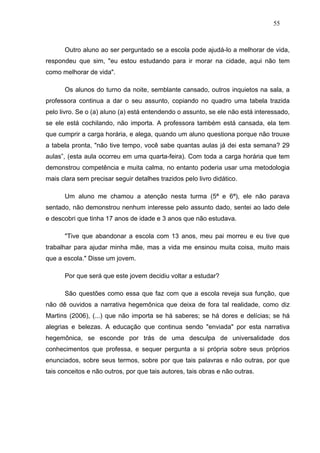 55



      Outro aluno ao ser perguntado se a escola pode ajudá-lo a melhorar de vida,
respondeu que sim, "eu estou estudando para ir morar na cidade, aqui não tem
como melhorar de vida".

      Os alunos do turno da noite, semblante cansado, outros inquietos na sala, a
professora continua a dar o seu assunto, copiando no quadro uma tabela trazida
pelo livro. Se o (a) aluno (a) está entendendo o assunto, se ele não está interessado,
se ele está cochilando, não importa. A professora também está cansada, ela tem
que cumprir a carga horária, e alega, quando um aluno questiona porque não trouxe
a tabela pronta, "não tive tempo, você sabe quantas aulas já dei esta semana? 29
aulas”, (esta aula ocorreu em uma quarta-feira). Com toda a carga horária que tem
demonstrou competência e muita calma, no entanto poderia usar uma metodologia
mais clara sem precisar seguir detalhes trazidos pelo livro didático.

      Um aluno me chamou a atenção nesta turma (5ª e 6ª), ele não parava
sentado, não demonstrou nenhum interesse pelo assunto dado, sentei ao lado dele
e descobri que tinha 17 anos de idade e 3 anos que não estudava.

      "Tive que abandonar a escola com 13 anos, meu pai morreu e eu tive que
trabalhar para ajudar minha mãe, mas a vida me ensinou muita coisa, muito mais
que a escola." Disse um jovem.

      Por que será que este jovem decidiu voltar a estudar?

      São questões como essa que faz com que a escola reveja sua função, que
não dê ouvidos a narrativa hegemônica que deixa de fora tal realidade, como diz
Martins (2006), (...) que não importa se há saberes; se há dores e delícias; se há
alegrias e belezas. A educação que continua sendo "enviada" por esta narrativa
hegemônica, se esconde por trás de uma desculpa de universalidade dos
conhecimentos que professa, e sequer pergunta a si própria sobre seus próprios
enunciados, sobre seus termos, sobre por que tais palavras e não outras, por que
tais conceitos e não outros, por que tais autores, tais obras e não outras.
 