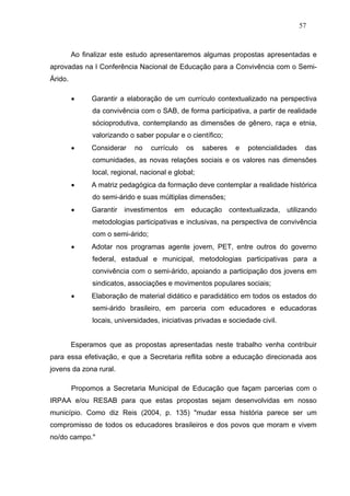 57



         Ao finalizar este estudo apresentaremos algumas propostas apresentadas e
aprovadas na I Conferência Nacional de Educação para a Convivência com o Semi-
Árido.

              Garantir a elaboração de um currículo contextualizado na perspectiva
               da convivência com o SAB, de forma participativa, a partir de realidade
               sócioprodutiva, contemplando as dimensões de gênero, raça e etnia,
               valorizando o saber popular e o científico;
              Considerar    no    currículo   os    saberes     e   potencialidades    das
               comunidades, as novas relações sociais e os valores nas dimensões
               local, regional, nacional e global;
              A matriz pedagógica da formação deve contemplar a realidade histórica
               do semi-árido e suas múltiplas dimensões;
              Garantir   investimentos em      educação       contextualizada, utilizando
               metodologias participativas e inclusivas, na perspectiva de convivência
               com o semi-árido;
              Adotar nos programas agente jovem, PET, entre outros do governo
               federal, estadual e municipal, metodologias participativas para a
               convivência com o semi-árido, apoiando a participação dos jovens em
               sindicatos, associações e movimentos populares sociais;
              Elaboração de material didático e paradidático em todos os estados do
               semi-árido brasileiro, em parceria com educadores e educadoras
               locais, universidades, iniciativas privadas e sociedade civil.


         Esperamos que as propostas apresentadas neste trabalho venha contribuir
para essa efetivação, e que a Secretaria reflita sobre a educação direcionada aos
jovens da zona rural.

         Propomos a Secretaria Municipal de Educação que façam parcerias com o
IRPAA e/ou RESAB para que estas propostas sejam desenvolvidas em nosso
município. Como diz Reis (2004, p. 135) "mudar essa história parece ser um
compromisso de todos os educadores brasileiros e dos povos que moram e vivem
no/do campo."
 