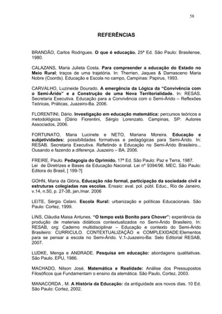 58



                               REFERÊNCIAS


BRANDÃO, Carlos Rodrigues. O que é educação. 25ª Ed. São Paulo: Brasilense,
1980.

CALAZANS, Maria Julieta Costa. Para compreender a educação do Estado no
Meio Rural; traços de uma trajetória. In: Therrien, Jaques & Damasceno Maria
Nobre (Coords). Educação e Escola no campo, Campinas: Papirus, 1993.

CARVALHO, Luzineide Dourado. A emergência da Lógica da “Convivência com
o Semi-Árido” e a Construção de uma Nova Territorialidade. In: RESAS.
Secretaria Executiva. Educação para a Convivência com o Semi-Árido – Reflexões
Teóricas, Práticas, Juazeiro-Ba. 2006.

FLORENTINI, Dário. Investigação em educação matemática: percursos teóricos e
metodológicos (Dário Fiorentini, Sérgio Lorenzato. Campinas, SP: Autores
Associados, 2006.

FORTUNATO, Maria Lucinete e NETO, Mariana Moreira. Educação e
subjetividades: possibilidades formativas e pedagógicas para Semi-Árido. In:
RESAB. Secretaria Executiva. Refletindo a Educação no Semi-Árido Brasileiro...
Ousando e fazendo a diferença. Juazeiro – BA. 2006.

FREIRE, Paulo. Pedagogia do Oprimido. 17ª Ed. São Paulo: Paz e Terra, 1987.
Lei de Diretrizes e Bases da Educação Nacional. Lei nº 9394/96. MEC. São Paulo:
Editora do Brasil, [ 199-?]

GOHN, Maria da Glória. Educação não formal, participação da sociedade civil e
estruturas colegiadas nas escolas. Ensaio: aval. pol. públ. Educ., Rio de Janeiro,
v.14, n.50, p. 27-38, jan./mar. 2006

LEITE, Sérgio Celani. Escola Rural: urbanização e políticas Educacionais. São
Paulo: Cortez, 1999.

LINS, Cláudia Maisa Antunes. “O tempo está Bonito para Chover”: experiência da
produção de materiais didáticos contextualizados no Semi-Árido Brasileiro. In:
RESAB, org: Caderno multidisciplinar – Educação e contexto do Semi-Árido
Brasileiro: CURRICULO. CONTEXTUALIZAÇÃO e COMPLEXIDADE:Elementos
para se pensar a escola no Semi-Árido. V.1-Juazeiro-Ba: Selo Editorial RESAB,
2007.

LUDKE, Menga e ANDRADE. Pesquisa em educação: abordagens qualitativas.
São Paulo. EPU, 1986.

MACHADO, Nilson José. Matemática e Realidade: Análise dos Pressupostos
Filosóficos que Fundamentam o ensino da atemática. São Paulo, Cortez, 2003.

MANACORDA , M. A História da Educação: da antiguidade aos novos dias. 10 Ed.
São Paulo: Cortez, 2002.
 