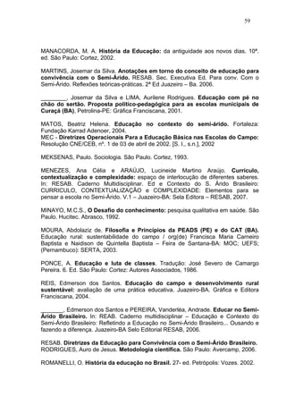 59




MANACORDA, M. A. História da Educação: da antiguidade aos novos dias. 10ª.
ed. São Paulo: Cortez, 2002.

MARTINS, Josemar da Silva. Anotações em torno do conceito de educação para
convivência com o Semi-Árido. RESAB. Sec. Executiva Ed. Para conv. Com o
Semi-Árido. Reflexões teóricas-práticas. 2ª Ed Juazeiro – Ba. 2006.

________, Josemar da Silva e LIMA, Aurilene Rodrigues. Educação com pé no
chão do sertão. Proposta político-pedagógica para as escolas municipais de
Curaçá (BA), Petrolina-PE: Gráfica Franciscana, 2001.

MATOS, Beatriz Helena. Educação no contexto do semi-árido. Fortaleza:
Fundação Karrad Adenoer, 2004.
MEC - Diretrizes Operacionais Para a Educação Básica nas Escolas do Campo:
Resolução CNE/CEB, nº. 1 de 03 de abril de 2002. [S. I., s.n.], 2002

MEKSENAS, Paulo. Sociologia. São Paulo. Cortez, 1993.

MENEZES, Ana Célia e ARAÚJO, Lucineide Martino Araújo. Currículo,
contextualização e complexidade: espaço de interlocução de diferentes saberes.
In: RESAB. Caderno Multidisciplinar. Ed e Contexto do S. Árido Brasileiro:
CURRICULO, CONTEXTUALIZAÇÃO e COMPLEXIDADE: Elementos para se
pensar a escola no Semi-Árido. V.1 – Juazeiro-BA: Sela Editora – RESAB, 2007.

MINAYO, M.C.S., O Desafio do conhecimento: pesquisa qualitativa em saúde. São
Paulo. Hucitec. Abrasco, 1992.

MOURA, Abdolaziz de. Filosofia e Princípios da PEADS (PE) e do CAT (BA).
Educação rural: sustentabilidade do campo / org(de) Francisca Maria Carneiro
Baptista e Naidison de Quintella Baptista – Feira de Santana-BA: MOC; UEFS;
(Pernambuco): SERTA, 2003.

PONCE, A. Educação e luta de classes. Tradução: José Severo de Camargo
Pereira. 6. Ed. São Paulo: Cortez: Autores Associados, 1986.

REIS, Edmerson dos Santos. Educação do campo e desenvolvimento rural
sustentável: avaliação de uma prática educativa. Juazeiro-BA. Gráfica e Editora
Franciscana, 2004.

_______, Edmerson dos Santos e PEREIRA, Vanderléa, Andrade. Educar no Semi-
Árido Brasileiro. In: REAB. Caderno multidisciplinar – Educação e Contexto do
Semi-Árido Brasileiro: Refletindo a Educação no Semi-Árido Brasileiro... Ousando e
fazendo a diferença. Juazeiro-BA Selo Editorial RESAB, 2006.

RESAB. Diretrizes da Educação para Convivência com o Semi-Árido Brasileiro.
RODRIGUES, Auro de Jesus. Metodologia cientifica. São Paulo: Avercamp, 2006.

ROMANELLI, O. História da educação no Brasil. 27- ed. Petrópolis: Vozes. 2002.
 
