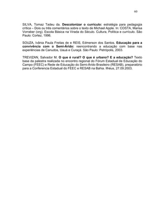 60



SILVA, Tomaz Tadeu da. Descolonizar o currículo: estratégia para pedagogia
crítica – Dois ou três comentários sobre o texto de Michael Apple. In: COSTA, Marisa
Vorraber (org). Escola Básica na Virada do Século. Cultura, Política e currículo. São
Paulo: Cortez, 1996.

SOUZA, Ivânia Paula Freitas de e REIS, Edmerson dos Santos. Educação para a
convivência com o Semi-Árido: reencontrando a educação com base nas
experiências de Canudos, Uauá e Curaçá. São Paulo: Petrópolis, 2003.

TREVIZAN, Salvador M. O que é rural? O que é urbano? E a educação? Texto
base da palestra realizada no encontro regional do Fórum Estadual de Educação do
Campo (FEEC) e Rede de Educação do Semi-Árido Brasileiro (RESAB), preparatório
para a Conferencia Estadual do FEEC e RESAB na Bahia. Ilhéus, 27.09.2003.
 
