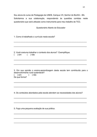 63



Sou aluna do curso de Pedagogia da UNEB, Campus VII, Senhor do Bonfim - BA.
Solicitamos a sua colaboração, respondendo às questões contidas neste
questionário que será utilizado como instrumento para meu trabalho de TCC.


                         Questionário Aberto do Educador



1. Como é trabalhado o currículo nesta escola?

___________________________________________________________________

___________________________________________________________________


2. Você costuma trabalhar o contexto dos alunos? Exemplifique.
( ) sim       ( ) não

___________________________________________________________________

___________________________________________________________________


3. Em sua opinião o ensino-aprendizagem desta escola tem contribuído para o
desenvolvimento rural sustentável?
( ) sim        ( ) não
De que forma?

___________________________________________________________________

___________________________________________________________________


4. Os conteúdos abordados pela escola atendem as necessidades dos alunos?

___________________________________________________________________

___________________________________________________________________


5. Faça uma pequena avaliação de sua prática.

___________________________________________________________________

___________________________________________________________________

___________________________________________________________________
 