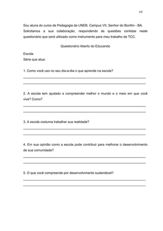 65



Sou aluna do curso de Pedagogia da UNEB, Campus VII, Senhor do Bonfim - BA.
Solicitamos a sua colaboração, respondendo às questões contidas neste
questionário que será utilizado como instrumento para meu trabalho de TCC.

                        Questionário Aberto do Educando

Escola:
Série que atua:


1. Como você uso no seu dia-a-dia o que aprende na escola?
___________________________________________________________________
___________________________________________________________________


2. A escola tem ajudado a compreender melhor o mundo e o meio em que você
vive? Como?
___________________________________________________________________
___________________________________________________________________


3. A escola costuma trabalhar sua realidade?
___________________________________________________________________
___________________________________________________________________


4. Em sua opinião como a escola pode contribuir para melhorar o desenvolvimento
de sua comunidade?
___________________________________________________________________
___________________________________________________________________


5. O que você compreende por desenvolvimento sustentável?
___________________________________________________________________
___________________________________________________________________
 