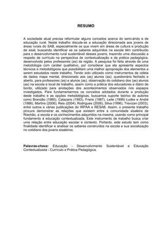 RESUMO


A sociedade atual precisa reformular alguns conceitos acerca do semi-árido e de
educação rural. Neste trabalho discute-se a educação direcionada aos jovens de
áreas rurais do SAB, especialmente os que vivem em áreas de cultura e produção
de sisal, buscando identificar se os saberes adquiridos na escola têm contribuído
para o desenvolvimento rural sustentável desses jovens, trazendo uma discussão a
respeito de currículo na perspectiva de contextualização e da prática pedagógica,
desenvolvida pelos professores (as) da região. A pesquisa foi feita através de uma
metodologia com caráter qualitativo, por considerar que ela apresenta aspectos
técnicos e metodológicos que possibilitam uma melhor apropriação dos elementos a
serem estudados neste trabalho. Tendo sido utilizado como instrumentos de coleta
de dados mapa mental, direcionado aos (as) alunos (as); questionário fechado e
aberto, para professores (as) e alunos (as); observação do cotidiano dos (as) alunos
(as) na escola e local de trabalho, assim como a prática dos educadores e diário de
bordo, utilizado para anotações dos acontecimentos observados nos espaços
investigados. Para fundamentarmos os conceitos adotados durante a produção
deste trabalho e as opções metodológicas, buscamos suporte teórico de autores
como Brandão (1980), Calazans (1993), Freire (1987), Leite (1999) Ludke e André
(1986), Martins (2006), Reis (2004), Rodrigues (2006), Silva (1996), Trevizan (2003),
entre outros e várias publicações do IRPAA e RESAB. Assim, o presente trabalho
procura demonstrar as relações que existem entre a comunidade sisaleira de
Riachão, a escola e os conhecimentos adquiridos na mesma, usando como principal
fundamento à educação contextualizada. Este instrumento de trabalho busca criar
uma relação entre educação escolar e contexto. Portanto, este estudo tem como
finalidade identificar e analisar os saberes construídos na escola e sua socialização
no cotidiano dos jovens sisaleiros.



Palavras-chave: Educação - Desenvolvimento              Sustentável   e   Educação
Contextualizada - Currículo e Prática Pedagógica.
 