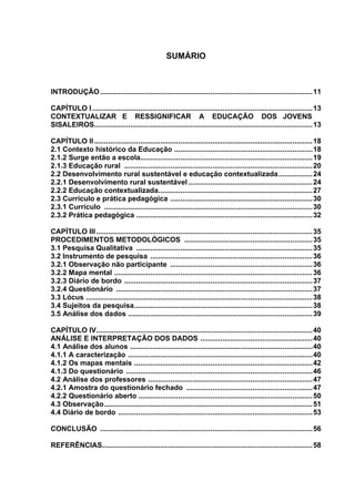 SUMÁRIO



INTRODUÇÃO .......................................................................................................... 11

CAPÍTULO I .............................................................................................................. 13
CONTEXTUALIZAR E RESSIGNIFICAR A EDUCAÇÃO DOS JOVENS
SISALEIROS............................................................................................................. 13

CAPÍTULO II ............................................................................................................. 18
2.1 Contexto histórico da Educação .....................................................................18
2.1.2 Surge então a escola...................................................................................... 19
2.1.3 Educação rural .............................................................................................. 20
2.2 Desenvolvimento rural sustentável e educação contextualizada................. 24
2.2.1 Desenvolvimento rural sustentável .............................................................. 24
2.2.2 Educação contextualizada............................................................................. 27
2.3 Currículo e prática pedagógica ....................................................................... 30
2.3.1 Currículo ........................................................................................................ 30
2.3.2 Prática pedagógica ........................................................................................ 32

CAPÍTULO III ............................................................................................................ 35
PROCEDIMENTOS METODOLÓGICOS ................................................................ 35
3.1 Pesquisa Qualitativa ........................................................................................ 35
3.2 Instrumento de pesquisa .................................................................................36
3.2.1 Observação não participante ....................................................................... 36
3.2.2 Mapa mental ................................................................................................... 36
3.2.3 Diário de bordo .............................................................................................. 37
3.2.4 Questionário .................................................................................................. 37
3.3 Lócus .................................................................................................................38
3.4 Sujeitos da pesquisa.........................................................................................38
3.5 Análise dos dados ............................................................................................39

CAPÍTULO IV............................................................................................................ 40
ANÁLISE E INTERPRETAÇÃO DOS DADOS ........................................................40
4.1 Análise dos alunos ...........................................................................................40
4.1.1 A caracterização ............................................................................................40
4.1.2 Os mapas mentais .........................................................................................42
4.1.3 Do questionário ............................................................................................. 46
4.2 Análise dos professores .................................................................................. 47
4.2.1 Amostra do questionário fechado ............................................................... 47
4.2.2 Questionário aberto ....................................................................................... 50
4.3 Observação........................................................................................................ 51
4.4 Diário de bordo ................................................................................................. 53

CONCLUSÃO .......................................................................................................... 56

REFERÊNCIAS......................................................................................................... 58
 
