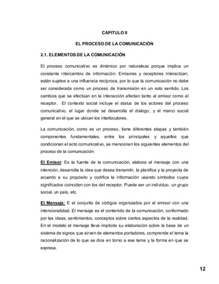 12
CAPITULO II
EL PROCESO DE LA COMUNICACIÓN
2.1. ELEMENTOS DE LA COMUNICACIÓN
El proceso comunicativo es dinámico por naturaleza porque implica un
constante intercambio de información. Emisores y receptores interactúan,
están sujetos a una influencia recíproca, por lo que la comunicación no debe
ser considerada como un proceso de transmisión en un solo sentido. Los
cambios que se efectúan en la interacción afectan tanto al emisor como al
receptor. El contexto social incluye el status de los actores del proceso
comunicativo, el lugar donde se desarrolla el dialogo, y el marco social
general en el que se ubican los interlocutores.
La comunicación, como es un proceso, tiene diferentes etapas y también
componentes fundamentales, entre los principales y aquellos que
condicionan el acto comunicativo, se mencionan los siguientes elementos del
proceso de la comunicación:
El Emisor: Es la fuente de la comunicación, elabora el mensaje con una
intención, desarrolla la idea que desea transmitir, la planifica y la proyecta de
acuerdo a su propósito y codifica la información usando símbolos cuyos
significados coinciden con los del receptor. Puede ser un individuo, un grupo
social, un país, etc.
El Mensaje: E el conjunto de códigos organizados por el emisor con una
intencionalidad. El mensaje es el contenido de la comunicación, conformado
por las ideas, sentimientos, conceptos sobre ciertos aspectos de la realidad.
En el modelo el mensaje lleva implícito su elaboración sobre la base de un
sistema de signos que sirven de elementos portadores, comprende el tema la
racionalización de lo que se dice en torno a ese tema y la forma en que se
expresa.
 