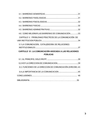 3
4.1. BARRERAS SEMANTICAS ........................................................................31
4.2. BARRERAS FISIOLOGICAS......................................................................31
4.3. BARRERAS PSICOLOGICAS....................................................................32
4.4. BARRERAS FISICAS ..................................................................................32
4.5. BARRERAS ADMINISTRATIVAS..............................................................32
4.6. COMO MEJORAR LAS BARRERAS DE COMUNICACIÓN.................33
CAPITULO V : PROBLEMAS PRACTICOS DE LA COMUNICACIÓN DE
UNA INSTITUCION PÚBLICA................................................................................34
5.1.LA COMUNICACION, CATALIZADORA DE RELACIONES
INSTITUCIONALES .............................................................................................37
CAPITULO VI : LA COMUNICACIÓN ASOCIADA A LAS RELACIONES
PÚBLICAS
6.1. AL PRINCIPIO, SOLO RR.PP. ...................................................................39
6.2.HOY LA DIRECCION DE COMUNICACION.............................................39
6.3. FUNCIONES DE LA DIRECCION DE COMUNICACIÓN (DIRCOM) .43
6.4.LA IMPORTANCIA DE LA COMUNICACION ..........................................45
CONCLUSIONES.......................................................................................... 48
BIBLIOGRAFIA……………………………………………………………………50
 