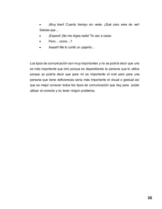 30
 ¡Muy bien! Cuanto tiempo sin verte. ¡Qué caro eres de ver!
Sabías que…
 ¡Espera! ¡No me digas nada! Te vas a casar.
 Pero… como…?
 Aaaah! Me lo contó un pajarito…
Los tipos de comunicación son muy importantes y no se podría decir que uno
es más importante que otro porque es dependiendo la persona que lo utilice
porque yo podría decir que para mí es importante el oral pero para una
persona que tiene deficiencias sería más importante el visual o gestual así
que es mejor conocer todos los tipos de comunicación que hay para poder
utilizar el correcto y no tener ningún problema.
 