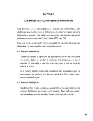 31
CAPITULO lV
LAS BARRERAS EN EL PROCESO DE COMUNICACIÓN
“Las Barreras en la Comunicación, o simplemente interferencias, son
obstáculos que pueden llegar a distorsionar, desvirtuar o impedir parcial o
totalmente el mensaje, y se sitúan entre el emisor y el receptor, cuando se
gesta el proceso comunicativo”. (León Mejia, 2005, pág. 36)
Para una mejor comprensión hemos agrupado las diversas barreras que
obstaculizan la comunicación en los siguientes grupos:
4.1. Barreras semánticas
Tienen que ver con el significado de las palabras; cuando no precisamos
su sentido, éstas se prestan a diferentes interpretaciones y así el
receptor no interpreta lo que dijo el emisor, sino lo que su contexto
cultural le indica.
Si al hablar o escribir empleamos una palabra con una acepción que no
corresponda, se produce una barrera semántica. Esto quiere decir:
cambio de significación.
4.2. Barreras fisiológicas
Impiden emitir o recibir con claridad y precisión un mensaje, debido a los
defectos fisiológicos del emisor o del receptor. Tales defectos pueden
afectar cualquiera de los sentidos. Ya sea en forma total o parcial.
 