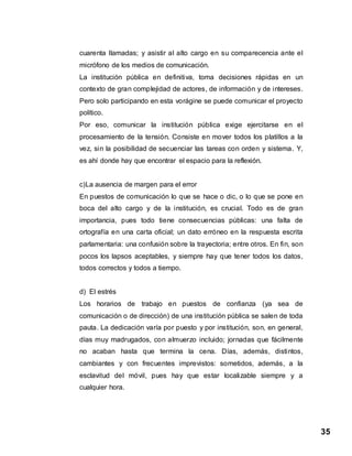 35
cuarenta llamadas; y asistir al alto cargo en su comparecencia ante el
micrófono de los medios de comunicación.
La institución pública en definitiva, toma decisiones rápidas en un
contexto de gran complejidad de actores, de información y de intereses.
Pero solo participando en esta vorágine se puede comunicar el proyecto
político.
Por eso, comunicar la institución pública exige ejercitarse en el
procesamiento de la tensión. Consiste en mover todos los platillos a la
vez, sin la posibilidad de secuenciar las tareas con orden y sistema. Y,
es ahí donde hay que encontrar el espacio para la reflexión.
c)La ausencia de margen para el error
En puestos de comunicación lo que se hace o dic, o lo que se pone en
boca del alto cargo y de la institución, es crucial. Todo es de gran
importancia, pues todo tiene consecuencias públicas: una falta de
ortografía en una carta oficial; un dato erróneo en la respuesta escrita
parlamentaria: una confusión sobre la trayectoria; entre otros. En fin, son
pocos los lapsos aceptables, y siempre hay que tener todos los datos,
todos correctos y todos a tiempo.
d) El estrés
Los horarios de trabajo en puestos de confianza (ya sea de
comunicación o de dirección) de una institución pública se salen de toda
pauta. La dedicación varía por puesto y por institución, son, en general,
días muy madrugados, con almuerzo incluido; jornadas que fácilmente
no acaban hasta que termina la cena. Días, además, distintos,
cambiantes y con frecuentes imprevistos: sometidos, además, a la
esclavitud del móvil, pues hay que estar localizable siempre y a
cualquier hora.
 