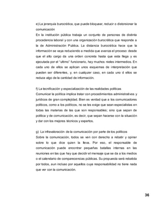 36
e) La jerarquía burocrática, que puede bloquear, reducir o distorsionar la
comunicación
En la institución pública trabaja un conjunto de personas de distinta
procedencia laboral y con una organización burocrática que responde a
la de Administración Publica. La distancia burocrática hace que la
información se vaya reduciendo a medida que avanza el proceso: desde
que el alto cargo da una orden concreta hasta que esta llega y es
ejecutada por el “ultimo” funcionario, hay muchos nieles intermedios. En
cada uno de ellos se aplican unos esquemas de interpretación que
pueden ser diferentes, y, en cualquier caso, en cada uno d ellos se
reduce algo de la cantidad de información.
f) La tecnificación y especialización de las realidades políticas
Comunicar la política implica tratar con procedimientos administrativos y
jurídicos de gran complejidad. Bien es verdad que a los comunicadores
políticos, como a los políticos, no se les exige que sean especialistas en
todas las materias de las que son responsables; sino que sepan de
política y de comunicación, es decir, que sepan hacerse con la situación
y dar con los mejores técnicos y expertos.
g) La infravaloración de la comunicación por parte de los políticos
Sobre la comunicación, todos se ven con derecho a rebatir y opinar
sobre lo que dice quien la lleva. Por eso, el responsable de
comunicación puede encontrar pequeñas batallas internas en las
reuniones en las que hay que decidir el mensaje que se da a los medios
o el calendario de comparecencias públicas. Su propuesta será rebatida
por todos, aun incluso por aquellos cuya responsabilidad no tiene nada
que ver con la comunicación.
 
