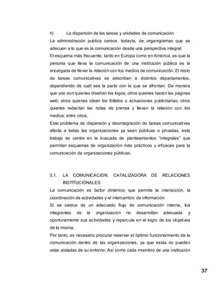 37
h) La dispersión de las tareas y unidades de comunicación
La administración publica carece, todavía, de organigramas que se
adecuen a lo que es la comunicación desde una perspectiva integral.
El esquema más frecuente, tanto en Europa como en América, es que la
persona que lleva la comunicación de una institución pública es la
encargada de llevar la relación con los medios de comunicación. El resto
de tareas comunicativas se adscriben a distintos departamentos,
dependiendo de cuál sea la parte con la que se afrontan. De manera
que uno son quienes diseñan los logos; otros quienes hacen las páginas
web; otros quienes idean los folletos o actuaciones publicitarias; otros
quienes redactan las notas de prensa y llevan la relación con los
medios; entre otros.
Este problema de dispersión y desintegración de tareas comunicativas
afecta a todas las organizaciones ya sean públicas o privadas, este
trabajo se centra en la buscada de planteamientos “integrales” que
permitan esquemas de organización más prácticos y eficaces para la
comunicación de organizaciones públicas.
5.1. LA COMUNICACION, CATALIZADORA DE RELACIONES
INSTITUCIONALES
La comunicación es factor dinámico que permite la interacción, la
coordinación de actividades y el intercambio de información.
Si se carece de un adecuado flujo de comunicación interna, los
integrantes de la organización no desarrollan adecuada y
oportunamente sus actividades y repercute en el logro de los objetivos
de la misma.
Por tanto, es necesario procurar reservar el óptimo funcionamiento de la
comunicación dentro de las organizaciones, ya que estas no pueden
estar aisladas de su entorno. Así como cada miembro de una institución
 