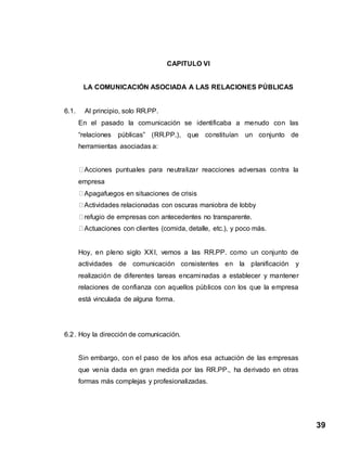 39
CAPITULO VI
LA COMUNICACIÓN ASOCIADA A LAS RELACIONES PÚBLICAS
6.1. Al principio, solo RR.PP.
En el pasado la comunicación se identificaba a menudo con las
“relaciones públicas” (RR.PP.), que constituían un conjunto de
herramientas asociadas a:
Acciones puntuales para neutralizar reacciones adversas contra la
empresa
Apagafuegos en situaciones de crisis
Actividades relacionadas con oscuras maniobra de lobby
refugio de empresas con antecedentes no transparente.
Actuaciones con clientes (comida, detalle, etc.), y poco más.
Hoy, en pleno siglo XXI, vemos a las RR.PP. como un conjunto de
actividades de comunicación consistentes en la planificación y
realización de diferentes tareas encaminadas a establecer y mantener
relaciones de confianza con aquellos públicos con los que la empresa
está vinculada de alguna forma.
6.2. Hoy la dirección de comunicación.
Sin embargo, con el paso de los años esa actuación de las empresas
que venía dada en gran medida por las RR.PP., ha derivado en otras
formas más complejas y profesionalizadas.
 