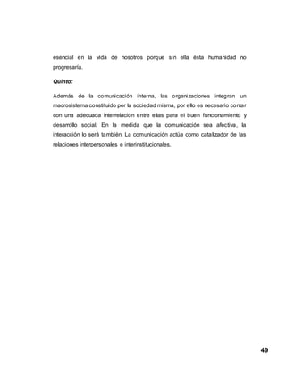 49
esencial en la vida de nosotros porque sin ella ésta humanidad no
progresaría.
Quinto:
Además de la comunicación interna, las organizaciones integran un
macrosistema constituido por la sociedad misma, por ello es necesario contar
con una adecuada interrelación entre ellas para el buen funcionamiento y
desarrollo social. En la medida que la comunicación sea afectiva, la
interacción lo será también. La comunicación actúa como catalizador de las
relaciones interpersonales e interinstitucionales.
 