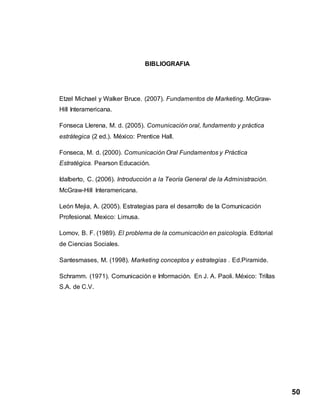 50
BIBLIOGRAFIA
Etzel Michael y Walker Bruce. (2007). Fundamentos de Marketing. McGraw-
Hill Interamericana.
Fonseca Llerena, M. d. (2005). Comunicación oral, fundamento y práctica
estrátegica (2 ed.). México: Prentice Hall.
Fonseca, M. d. (2000). Comunicación Oral Fundamentos y Práctica
Estratégica. Pearson Educación.
Idalberto, C. (2006). Introducción a la Teoría General de la Administración.
McGraw-Hill Interamericana.
León Mejia, A. (2005). Estrategias para el desarrollo de la Comunicación
Profesional. Mexico: Limusa.
Lomov, B. F. (1989). El problema de la comunicación en psicología. Editorial
de Ciencias Sociales.
Santesmases, M. (1998). Marketing conceptos y estrategias . Ed.Piramide.
Schramm. (1971). Comunicación e Información. En J. A. Paoli. México: Trillas
S.A. de C.V.
 