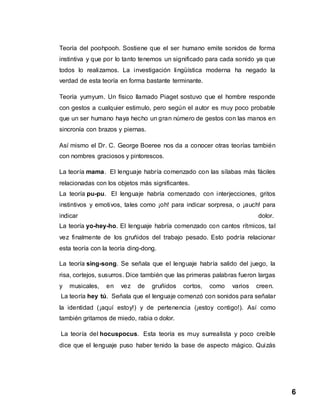 6
Teoría del poohpooh. Sostiene que el ser humano emite sonidos de forma
instintiva y que por lo tanto tenemos un significado para cada sonido ya que
todos lo realizamos. La investigación lingüística moderna ha negado la
verdad de esta teoría en forma bastante terminante.
Teoría yumyum. Un físico llamado Piaget sostuvo que el hombre responde
con gestos a cualquier estimulo, pero según el autor es muy poco probable
que un ser humano haya hecho un gran número de gestos con las manos en
sincronía con brazos y piernas.
Así mismo el Dr. C. George Boeree nos da a conocer otras teorías también
con nombres graciosos y pintorescos.
La teoría mama. El lenguaje habría comenzado con las sílabas más fáciles
relacionadas con los objetos más significantes.
La teoría pu-pu. El lenguaje habría comenzado con interjecciones, gritos
instintivos y emotivos, tales como ¡oh! para indicar sorpresa, o ¡auch! para
indicar dolor.
La teoría yo-hey-ho. El lenguaje habría comenzado con cantos rítmicos, tal
vez finalmente de los gruñidos del trabajo pesado. Esto podría relacionar
esta teoría con la teoría ding-dong.
La teoría sing-song. Se señala que el lenguaje habría salido del juego, la
risa, cortejos, susurros. Dice también que las primeras palabras fueron largas
y musicales, en vez de gruñidos cortos, como varios creen.
La teoría hey tú. Señala que el lenguaje comenzó con sonidos para señalar
la identidad (¡aquí estoy!) y de pertenencia (¡estoy contigo!). Así como
también gritamos de miedo, rabia o dolor.
La teoría del hocuspocus. Esta teoría es muy surrealista y poco creíble
dice que el lenguaje puso haber tenido la base de aspecto mágico. Quizás
 