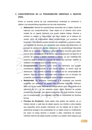 10
5. CARACTERÍSTICAS DE LA PROGRAMACIÓN ORIENTADA A OBJETOS
(POO).
Existe un acuerdo acerca de qué características contempla la orientación a
objetos. Las características siguientes son las más importantes:
 Abstracción: Denota las características esenciales de un objeto, donde se
capturan sus comportamientos. Cada objeto en el sistema sirve como
modelo de un agente abstracto que puede realizar trabajo, informar y
cambiar su estado, y comunicarse con otros objetos en el sistema sin
revelar cómo se implementan estas características. Los procesos, las
funciones o los métodos pueden también ser abstraídos y, cuando lo están,
una variedad de técnicas son requeridas para ampliar una abstracción. El
proceso de abstracción permite seleccionar las características relevantes
dentro de un conjunto e identificar comportamientos comunes para definir
nuevos tipos de entidades en el mundo real. La abstracción es clave en el
proceso de análisis y diseño orientado a objetos, ya que mediante ella
podemos llegar a armar un conjunto de clases que permitan modelar la
realidad o el problema que se quiere atacar.
 Encapsulamiento: Significa reunir todos los elementos que pueden
considerarse pertenecientes a una misma entidad, al mismo nivel de
abstracción. Esto permite aumentar la cohesión de los componentes del
sistema. Algunos autores confunden este concepto con el principio de
ocultación, principalmente porque se suelen emplear conjuntamente.
 Modularidad: Se denomina modularidad a la propiedad que permite
subdividir una aplicación en partes más pequeñas (llamadas módulos),
cada una de las cuales debe ser tan independiente como sea posible de la
aplicación en sí y de las restantes partes. Estos módulos se pueden
compilar por separado, pero tienen conexiones con otros módulos. Al igual
que la encapsulación, los lenguajes soportan la modularidad de diversas
formas.
 Principio de Ocultación: Cada objeto está aislado del exterior, es un
módulo natural, y cada tipo de objeto expone una interfaz a otros objetos
que especifica cómo pueden interactuar con los objetos de la clase. El
aislamiento protege a las propiedades de un objeto contra su modificación
por quien no tenga derecho a acceder a ellas; solamente los propios
métodos internos del objeto pueden acceder a su estado. Esto asegura que
 