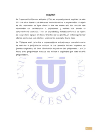 13
RESÚMEN
La Programación Orientada a Objetos (POO), es un paradigma que surgió en los años
70’s que utiliza objetos como elementos fundamentales de la programación. Un objeto
es una abstracción de algún hecho o ente del mundo real, con atributos que
representan sus características o propiedades, y métodos que emulan su
comportamiento o actividad. Todas las propiedades y métodos comunes a los objetos
se encapsulan o agrupan en clases. Una clase es una plantilla, un prototipo para crear
objetos; se dice que cada objeto es una instancia o ejemplar de una clase.
La POO nace a raíz de facilitar la programación de aplicaciones ya que anteriormente
se realizaba la programación modular, la cual generaba muchos programas de
grandes longitudes y de difícil consecución de parte de otro programador. La POO
facilita dicha programación inclusive para facilitar el seguimiento por parte de otros
programadores.
 