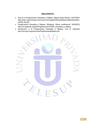 14
BIBLIOGRAFÍA
 Qué es la Programación Orientada a Objetos. Miguel Ángel Álvarez. 24/07/2001.
http://www.capacinet.gob.mx/Cursos/Tecnologia%20amiga/desarrolladordesoftwar
e/POO_SE.pdf
 Programación Orientada a Objetos. Wikipedia. Última modificación 19/03/2015.
http://es.wikipedia.org/wiki/Programaci%C3%B3n_orientada_a_objetos.
 Introducción a la Programación Orientada a Objetos. Luis R. Izquierdo.
http://luis.izqui.org/resources/ProgOrientadaObjetos.pdf
 