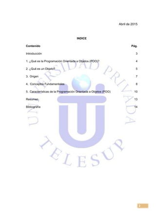 2
Abril de 2015
INDICE
Contenido Pág.
Introducción 3
1. ¿Qué es la Programación Orientada a Objetos (POO)? 4
2. ¿Qué es un Objeto? 5
3. Origen 7
4. Conceptos Fundamentales 8
5. Características de la Programación Orientada a Objetos (POO) 10
Resumen 13
Bibliografía 14
 