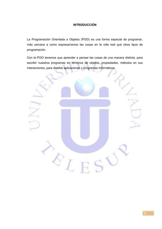 3
INTRODUCCIÓN
La Programación Orientada a Objetos (POO) es una forma especial de programar,
más cercana a como expresaríamos las cosas en la vida real que otros tipos de
programación.
Con la POO tenemos que aprender a pensar las cosas de una manera distinta, para
escribir nuestros programas en términos de objetos, propiedades, métodos en sus
interacciones, para diseñar aplicaciones y programas informáticos.
 