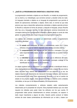 4
1. ¿QUÉ ES LA PROGRAMACION ORIENTADA A OBJETOS? (POO)
La programación orientada a objetos es una filosofía, un modelo de programación,
con su teoría y su metodología, que conviene conocer y estudiar antes de nada.
Un lenguaje orientado a objetos es un lenguaje de programación que permite el
diseño de aplicaciones orientadas a objetos. Dicho esto, lo normal es que toda
persona que vaya a desarrollar aplicaciones orientadas a objetos aprenda primero
la filosofía (o adquiera la forma de pensar) y después el lenguaje, porque filosofía
sólo hay una y lenguajes muchos. En este documento veremos brevemente los
conceptos básicos de la programación orientada a objetos desde un punto de vista
global, sin particularizar para ningún lenguaje de programación específico.
Los objetos son entidades que tienen un determinado estado, comportamiento
(método) e identidad:
 El estado está compuesto de datos o informaciones; serán uno o varios
atributos a los que se habrán asignado unos valores concretos (datos).
 El comportamiento está definido por los métodos o mensajes a los que
sabe responder dicho objeto, es decir, qué operaciones se pueden realizar
con él.
 La identidad es una propiedad de un objeto que lo diferencia del resto;
dicho con otras palabras, es su identificador (concepto análogo al de
identificador de una variable o una constante).
Un objeto contiene toda la información que permite definirlo e identificarlo frente a
otros objetos pertenecientes a otras clases e incluso frente a objetos de una misma
clase, al poder tener valores bien diferenciados en sus atributos. A su vez, los
objetos disponen de mecanismos de interacción llamados métodos, que favorecen
la comunicación entre ellos. Esta comunicación favorece a su vez el cambio de
estado en los propios objetos. Esta característica lleva a tratarlos como unidades
indivisibles, en las que no se separa el estado y el comportamiento.
Los métodos (comportamiento) y atributos (estado) están estrechamente
relacionados por la propiedad de conjunto. Esta propiedad destaca que una clase
requiere de métodos para poder tratar los atributos con los que cuenta. El
programador debe pensar indistintamente en ambos conceptos, sin separar ni
darle mayor importancia a alguno de ellos. Hacerlo podría producir el hábito
erróneo de crear clases contenedoras de información por un lado y clases con
 