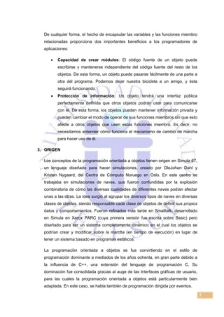 7
De cualquier forma, el hecho de encapsular las variables y las funciones miembro
relacionadas proporciona dos importantes beneficios a los programadores de
aplicaciones:
 Capacidad de crear módulos: El código fuente de un objeto puede
escribirse y mantenerse independiente del código fuente del resto de los
objetos. De esta forma, un objeto puede pasarse fácilmente de una parte a
otra del programa. Podemos dejar nuestra bicicleta a un amigo, y ésta
seguirá funcionando.
 Protección de información: Un objeto tendrá una interfaz pública
perfectamente definida que otros objetos podrán usar para comunicarse
con él. De esta forma, los objetos pueden mantener información privada y
pueden cambiar el modo de operar de sus funciones miembros sin que esto
afecte a otros objetos que usen estas funciones miembro. Es decir, no
necesitamos entender cómo funciona el mecanismo de cambio de marcha
para hacer uso de él.
3. ORIGEN
Los conceptos de la programación orientada a objetos tienen origen en Simula 67,
un lenguaje diseñado para hacer simulaciones, creado por OleJohan Dahl y
Kristen Nygaard, del Centro de Cómputo Noruego en Oslo. En este centro se
trabajaba en simulaciones de naves, que fueron confundidas por la explosión
combinatoria de cómo las diversas cualidades de diferentes naves podían afectar
unas a las otras. La idea surgió al agrupar los diversos tipos de naves en diversas
clases de objetos, siendo responsable cada clase de objetos de definir sus propios
datos y comportamientos. Fueron refinados más tarde en Smalltalk, desarrollado
en Simula en Xerox PARC (cuya primera versión fue escrita sobre Basic) pero
diseñado para ser un sistema completamente dinámico en el cual los objetos se
podrían crear y modificar sobre la marcha (en tiempo de ejecución) en lugar de
tener un sistema basado en programas estáticos.
La programación orientada a objetos se fue convirtiendo en el estilo de
programación dominante a mediados de los años ochenta, en gran parte debido a
la influencia de C++, una extensión del lenguaje de programación C. Su
dominación fue consolidada gracias al auge de las Interfaces gráficas de usuario,
para las cuales la programación orientada a objetos está particularmente bien
adaptada. En este caso, se habla también de programación dirigida por eventos.
 