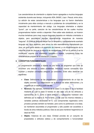 8
Las características de orientación a objetos fueron agregadas a muchos lenguajes
existentes durante ese tiempo, incluyendo ADA, BASIC, Lisp+, Pascal, entre otros.
La adición de estas características a los lenguajes que no fueron diseñados
inicialmente para ellas condujo a menudo a problemas de compatibilidad y en la
capacidad de mantenimiento del código. Los lenguajes orientados a objetos
"puros", por su parte, carecían de las características de las cuales muchos
programadores habían venido a depender. Para saltar este obstáculo, se hicieron
muchas tentativas para crear nuevos lenguajes basados en métodos orientados a
objetos, pero permitiendo algunas características imperativas de maneras
"seguras". El Eiffel de Bertrand Meyer fue un temprano y moderadamente acertado
lenguaje con esos objetivos, pero ahora ha sido esencialmente reemplazado por
Java, en gran parte debido a la aparición de Internet y a la implementación de la
máquina virtual de Java en la mayoría de navegadores. PHP en su versión 5 se ha
modificado; soporta una orientación completa a objetos, cumpliendo todas las
características propias de la orientación a objetos.
4. CONCEPTOS FUNDAMENTALES
La programación orientada a objetos es una forma de programar que trata de
encontrar una solución a estos problemas. Introduce nuevos conceptos, que
superan y amplían conceptos antiguos ya conocidos. Entre ellos destacan los
siguientes:
 Clase: Definiciones de las propiedades y comportamiento de un tipo de
objeto concreto. La instanciación es la lectura de estas definiciones y la
creación de un objeto a partir de ella.
 Herencia: Por ejemplo, herencia de la clase C a la clase D, es la facilidad
mediante la cual la clase D hereda en ella cada uno de los atributos y
operaciones de C, como si esos atributos y operaciones hubiesen sido
definidos por la misma D. Por lo tanto, puede usar los mismos métodos y
variables públicas declaradas en C. Los componentes registrados como
privados (private) también se heredan, pero como no pertenecen a la clase,
se mantienen escondidos al programador y sólo pueden ser accedidos a
través de otros métodos públicos. Esto es así para mantener hegemónico el
ideal de POO.
 Objeto: Instancia de una clase. Entidad provista de un conjunto de
propiedades o atributos (datos) y de comportamiento o funcionalidad
 