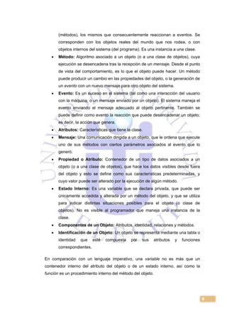 9
(métodos), los mismos que consecuentemente reaccionan a eventos. Se
corresponden con los objetos reales del mundo que nos rodea, o con
objetos internos del sistema (del programa). Es una instancia a una clase.
 Método: Algoritmo asociado a un objeto (o a una clase de objetos), cuya
ejecución se desencadena tras la recepción de un mensaje. Desde el punto
de vista del comportamiento, es lo que el objeto puede hacer. Un método
puede producir un cambio en las propiedades del objeto, o la generación de
un evento con un nuevo mensaje para otro objeto del sistema.
 Evento: Es un suceso en el sistema (tal como una interacción del usuario
con la máquina, o un mensaje enviado por un objeto). El sistema maneja el
evento enviando el mensaje adecuado al objeto pertinente. También se
puede definir como evento la reacción que puede desencadenar un objeto;
es decir, la acción que genera.
 Atributos: Características que tiene la clase.
 Mensaje: Una comunicación dirigida a un objeto, que le ordena que ejecute
uno de sus métodos con ciertos parámetros asociados al evento que lo
generó.
 Propiedad o Atributo: Contenedor de un tipo de datos asociados a un
objeto (o a una clase de objetos), que hace los datos visibles desde fuera
del objeto y esto se define como sus características predeterminadas, y
cuyo valor puede ser alterado por la ejecución de algún método.
 Estado Interno: Es una variable que se declara privada, que puede ser
únicamente accedida y alterada por un método del objeto, y que se utiliza
para indicar distintas situaciones posibles para el objeto (o clase de
objetos). No es visible al programador que maneja una instancia de la
clase.
 Componentes de un Objeto: Atributos, identidad, relaciones y métodos.
 Identificación de un Objeto: Un objeto se representa mediante una tabla o
identidad que esté compuesta por sus atributos y funciones
correspondientes.
En comparación con un lenguaje imperativo, una variable no es más que un
contenedor interno del atributo del objeto o de un estado interno, así como la
función es un procedimiento interno del método del objeto.
 