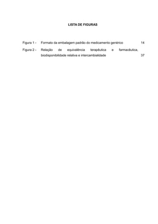LISTA DE FIGURAS




Figura 1 -   Formato da embalagem padrão do medicamento genérico                   14

Figura 2 -   Relação     de     equivalência    terapêutica    e   farmacêutica,
             biodisponibilidade relativa e intercambialidade                       37
 